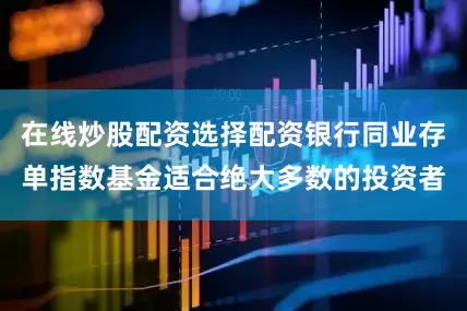 在线炒股配资选择配资银行同业存单指数基金适合绝大多数的投资者