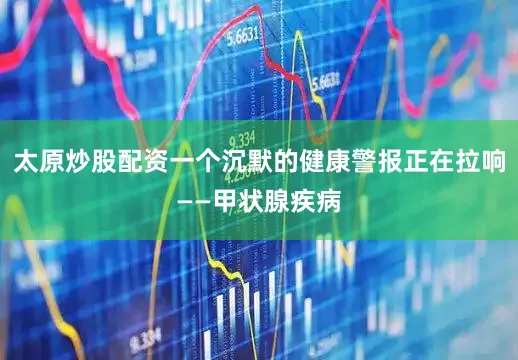 太原炒股配资一个沉默的健康警报正在拉响——甲状腺疾病