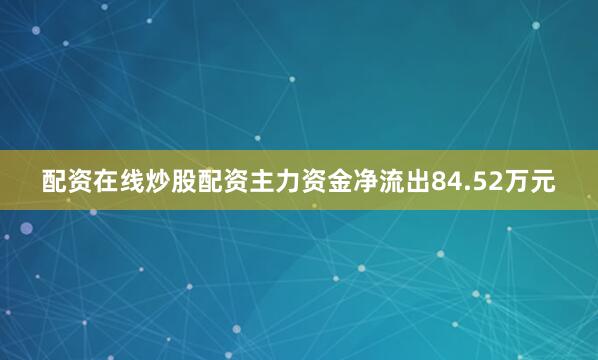 配资在线炒股配资主力资金净流出84.52万元