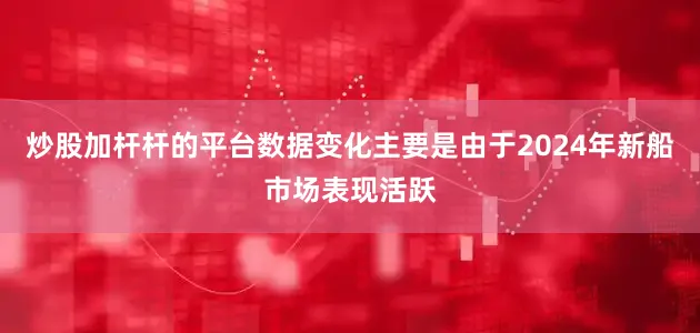炒股加杆杆的平台数据变化主要是由于2024年新船市场表现活跃