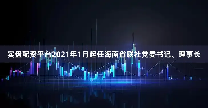 实盘配资平台2021年1月起任海南省联社党委书记、理事长