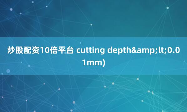 炒股配资10倍平台 cutting depth&lt;0.01mm)
