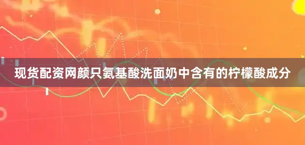 现货配资网颜只氨基酸洗面奶中含有的柠檬酸成分