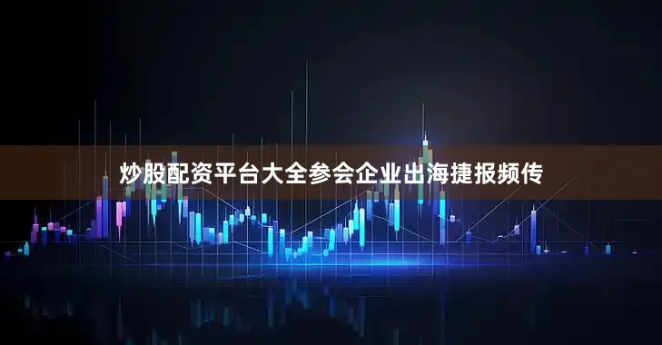 炒股配资平台大全参会企业出海捷报频传