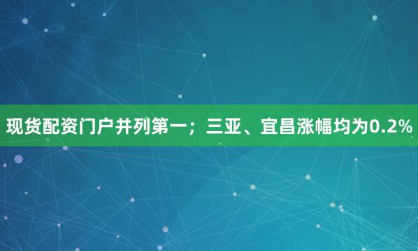 现货配资门户并列第一；三亚、宜昌涨幅均为0.2%