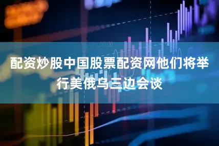 配资炒股中国股票配资网他们将举行美俄乌三边会谈