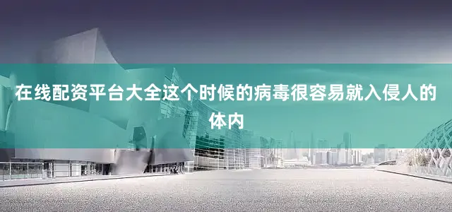在线配资平台大全这个时候的病毒很容易就入侵人的体内