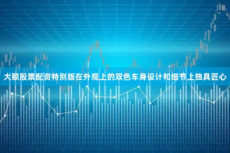 大额股票配资特别版在外观上的双色车身设计和细节上独具匠心
