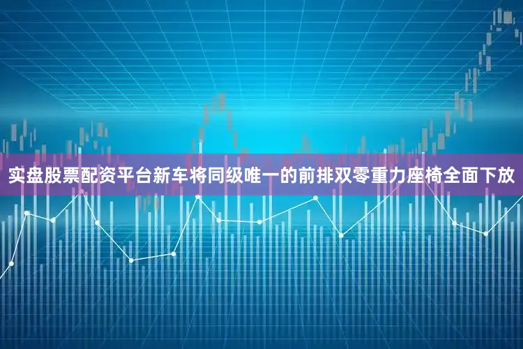实盘股票配资平台新车将同级唯一的前排双零重力座椅全面下放