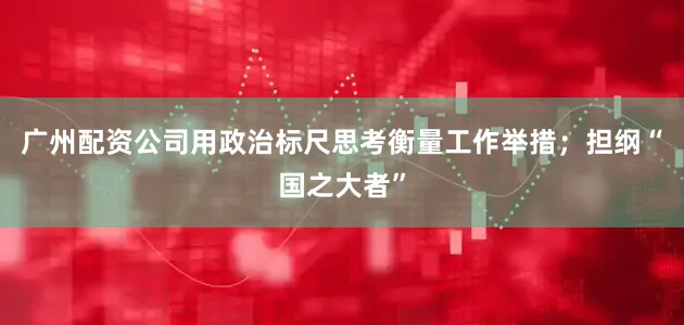 广州配资公司用政治标尺思考衡量工作举措;担纲“国之大者”