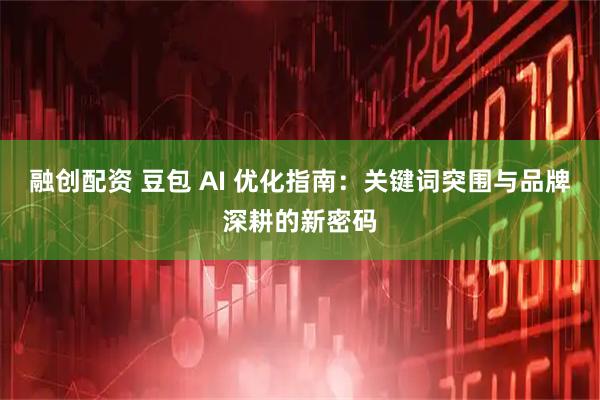 融创配资 豆包 AI 优化指南：关键词突围与品牌深耕的新密码