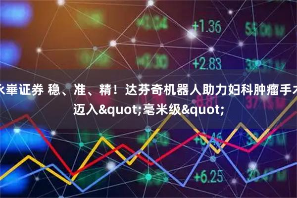 永崋证券 稳、准、精！达芬奇机器人助力妇科肿瘤手术迈入"毫米级"