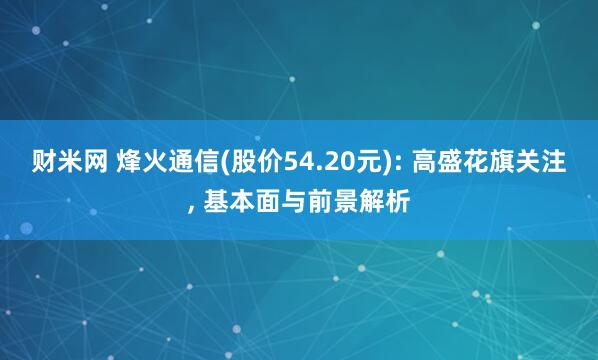 财米网 烽火通信(股价54.20元): 高盛花旗关注, 基本面与前景解析