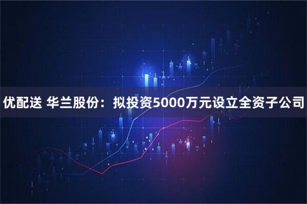 优配送 华兰股份：拟投资5000万元设立全资子公司