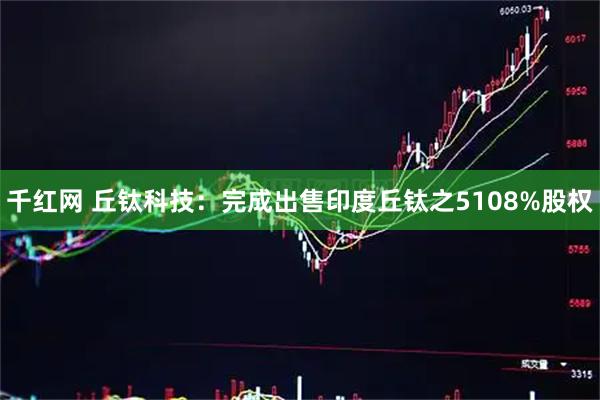 千红网 丘钛科技：完成出售印度丘钛之5108%股权