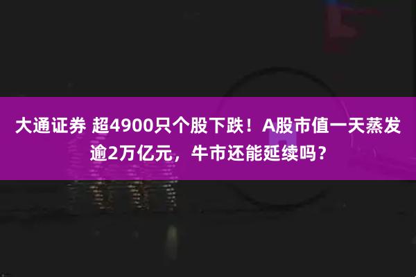 大通证券 超4900只个股下跌！A股市值一天蒸发逾2万亿元，牛市还能延续吗？