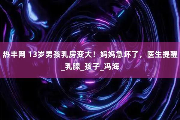 热丰网 13岁男孩乳房变大！妈妈急坏了，医生提醒_乳腺_孩子_冯海