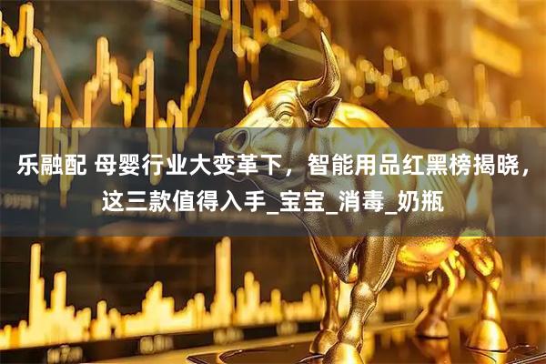 乐融配 母婴行业大变革下，智能用品红黑榜揭晓，这三款值得入手_宝宝_消毒_奶瓶