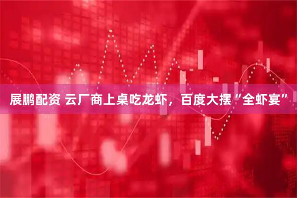 展鹏配资 云厂商上桌吃龙虾，百度大摆“全虾宴”
