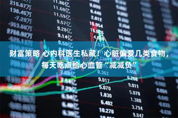 财富策略 心内科医生私藏！心脏偏爱几类食物，每天吃点给心血管“减减负”