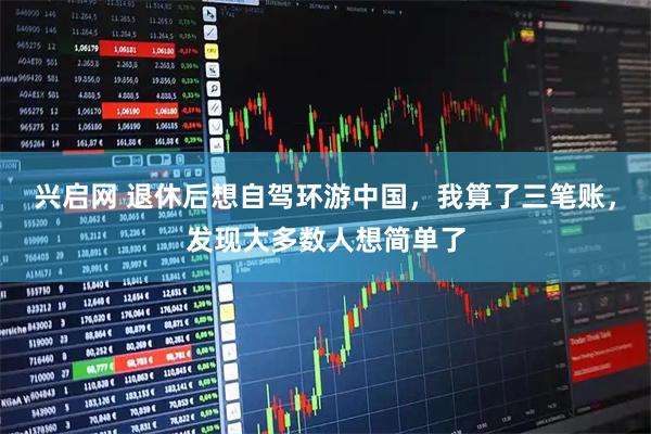 兴启网 退休后想自驾环游中国，我算了三笔账，发现大多数人想简单了