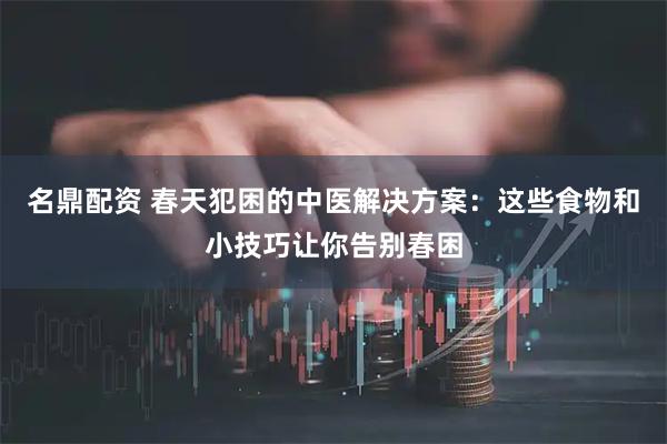 名鼎配资 春天犯困的中医解决方案：这些食物和小技巧让你告别春困