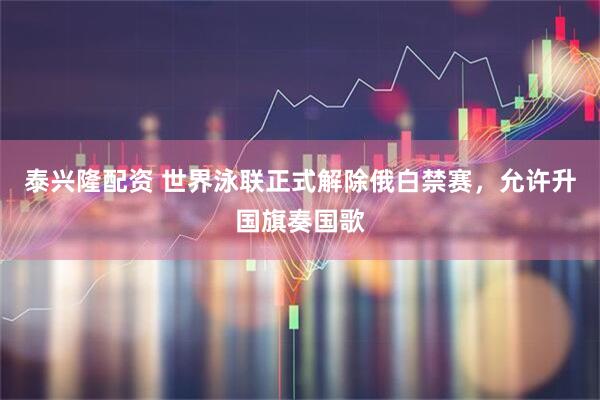 泰兴隆配资 世界泳联正式解除俄白禁赛，允许升国旗奏国歌