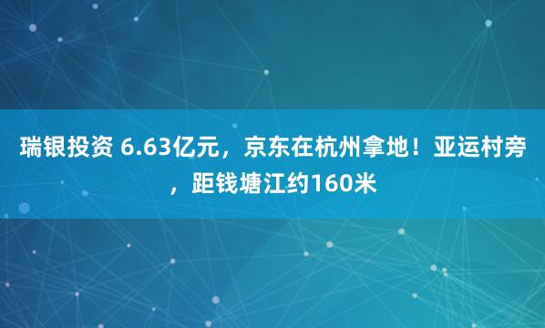 瑞银投资 6.63亿元，京东在杭州拿地！亚运村旁，距钱塘江约160米