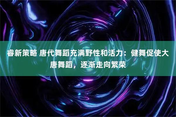睿新策略 唐代舞蹈充满野性和活力：健舞促使大唐舞蹈，逐渐走向繁荣