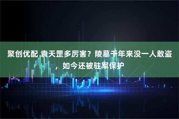 聚创优配 袁天罡多厉害？陵墓千年来没一人敢盗，如今还被驻军保护
