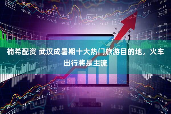 楠希配资 武汉成暑期十大热门旅游目的地，火车出行将是主流
